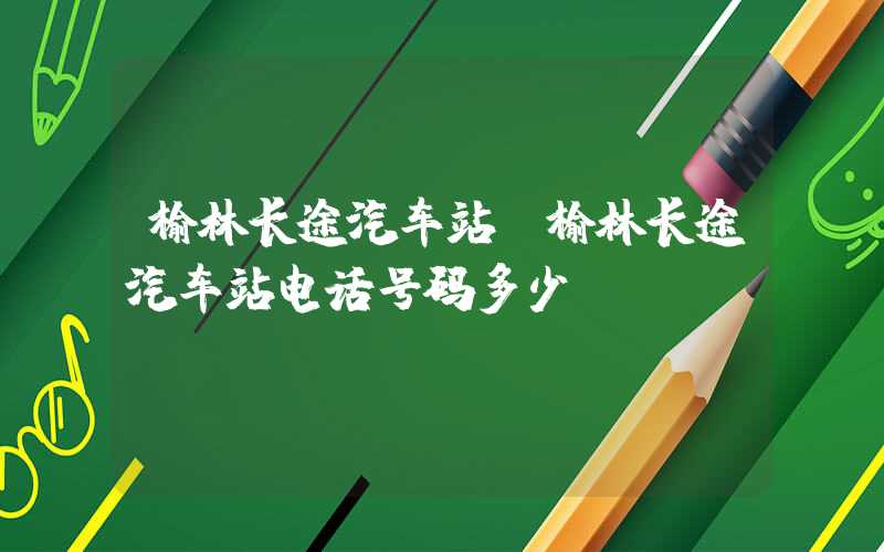 榆林长途汽车站(榆林长途汽车站电话号码多少)