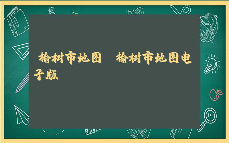 榆树市地图（榆树市地图电子版）