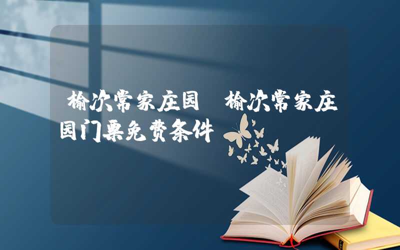 榆次常家庄园（榆次常家庄园门票免费条件）