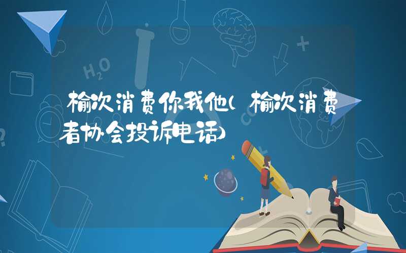 榆次消费你我他(榆次消费者协会投诉电话)