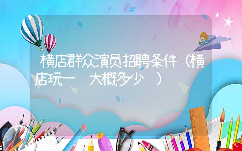 横店群众演员招聘条件（横店玩一趟大概多少钱）