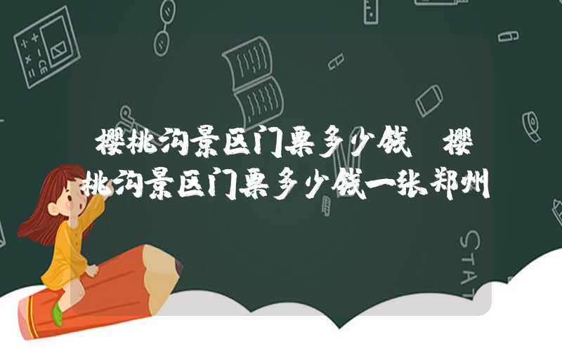 樱桃沟景区门票多少钱(樱桃沟景区门票多少钱一张郑州)