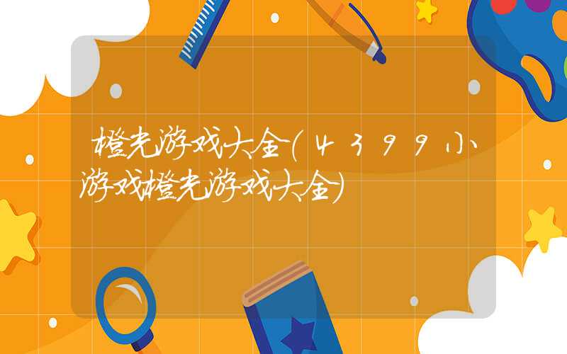 橙光游戏大全（4399小游戏橙光游戏大全）