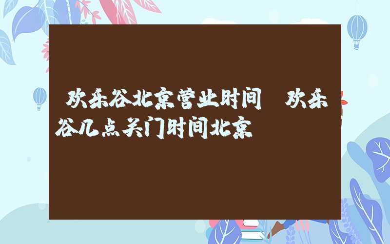 欢乐谷北京营业时间（欢乐谷几点关门时间北京）