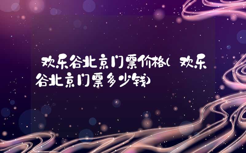 欢乐谷北京门票价格(欢乐谷北京门票多少钱)