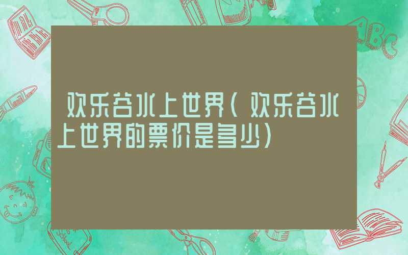 欢乐谷水上世界（欢乐谷水上世界的票价是多少）
