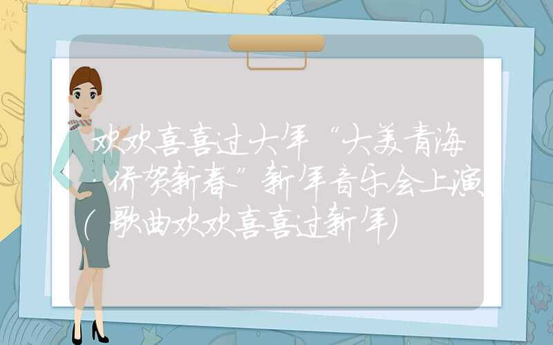 欢欢喜喜过大年“大美青海·侨贺新春”新年音乐会上演（歌曲欢欢喜喜过新年）
