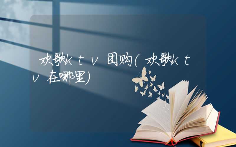 欢歌ktv团购（欢歌ktv在哪里）