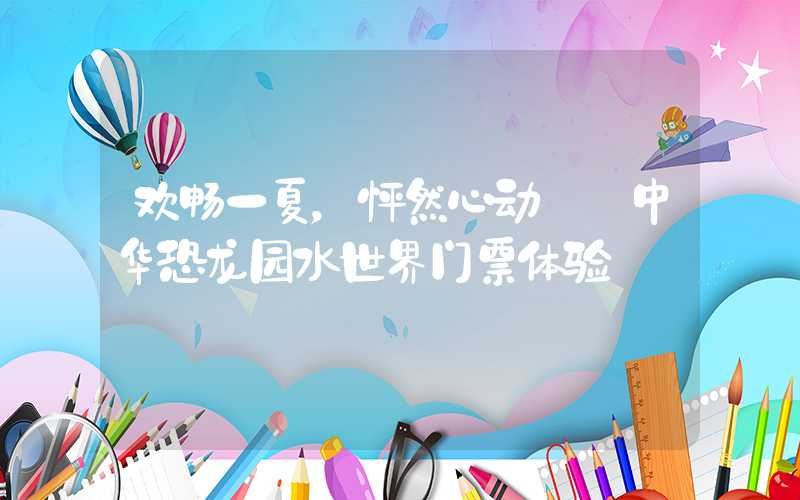 欢畅一夏，怦然心动——中华恐龙园水世界门票体验