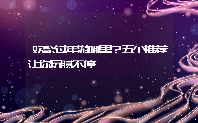 欢聚过年游哪里？五个推荐让你玩腻不停