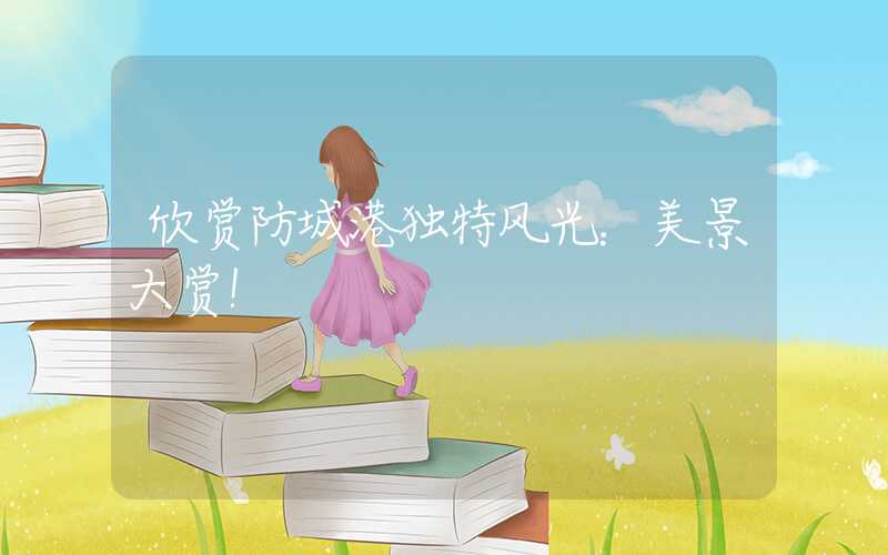 欣赏防城港独特风光：美景大赏！
