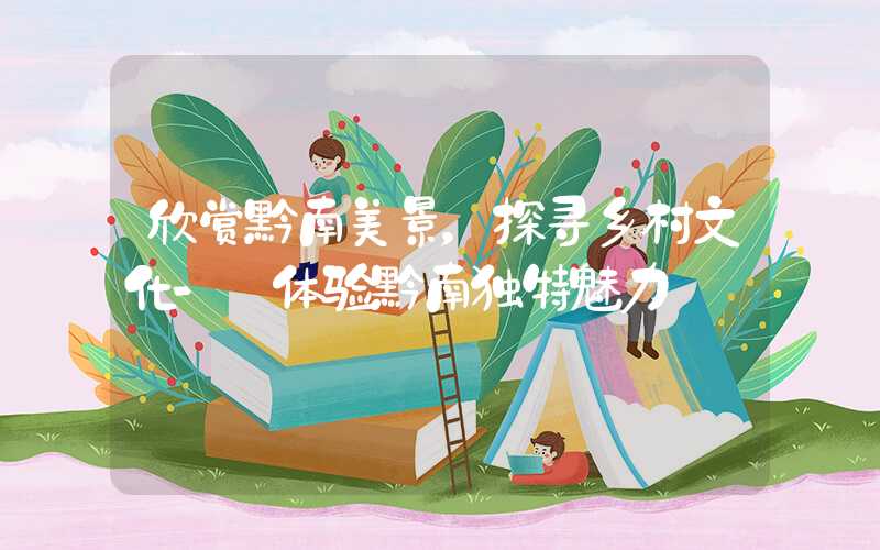 欣赏黔南美景，探寻乡村文化- 体验黔南独特魅力