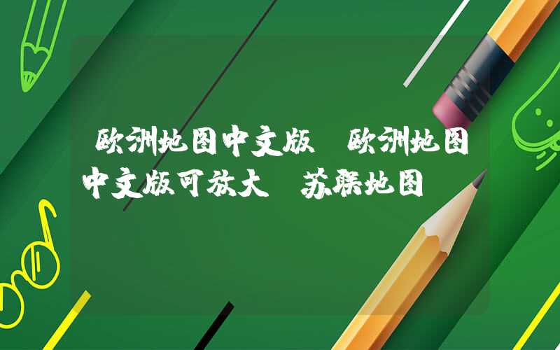 欧洲地图中文版(欧洲地图中文版可放大前苏联地图)