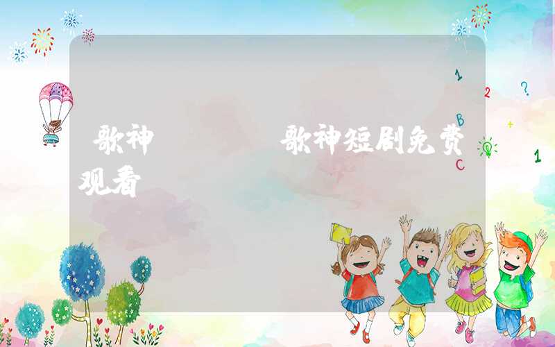 歌神ktv（歌神短剧免费观看）