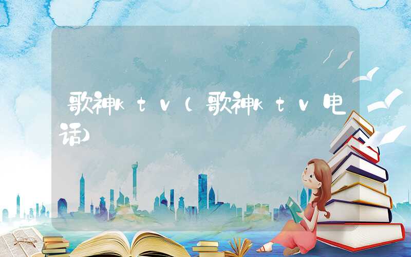 歌神ktv（歌神ktv电话）