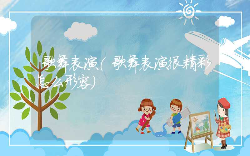 歌舞表演（歌舞表演很精彩怎么形容）