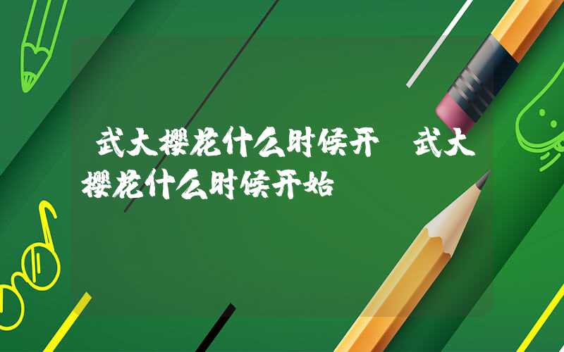 武大樱花什么时候开(武大樱花什么时候开始)