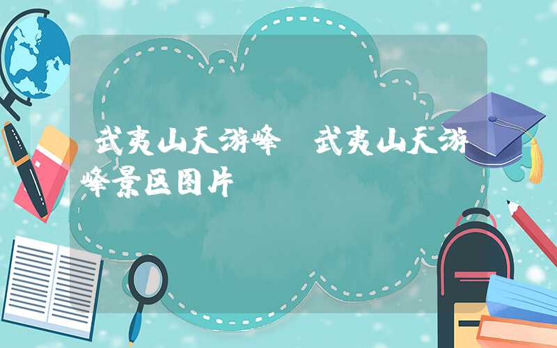 武夷山天游峰（武夷山天游峰景区图片）