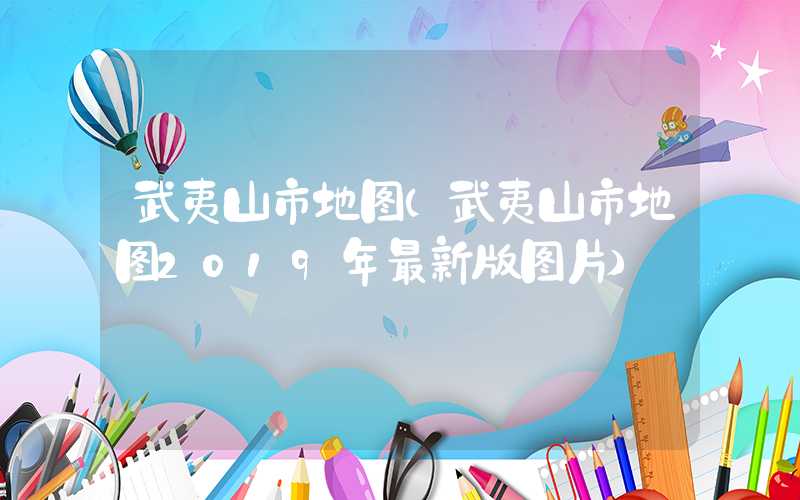 武夷山市地图（武夷山市地图2019年最新版图片）