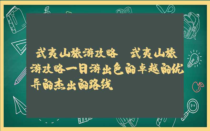 武夷山旅游攻略（武夷山旅游攻略一日游出色的卓越的优异的杰出的路线）