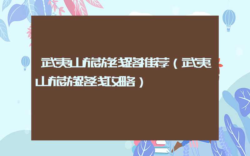 武夷山旅游线路推荐（武夷山旅游路线攻略）