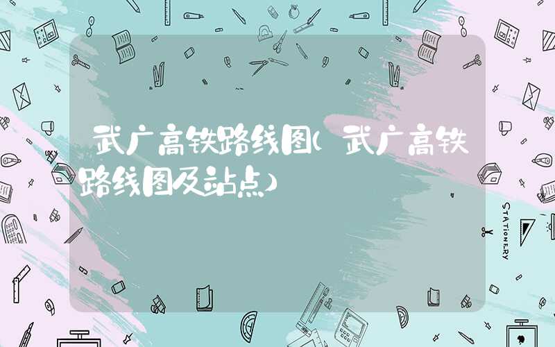武广高铁路线图（武广高铁路线图及站点）