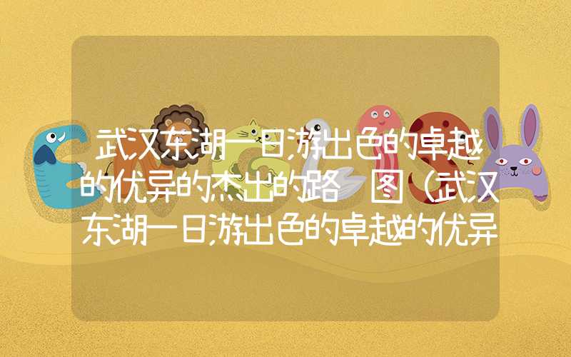 武汉东湖一日游出色的卓越的优异的杰出的路线图（武汉东湖一日游出色的卓越的优异的杰出的路线图湖北省科技馆）