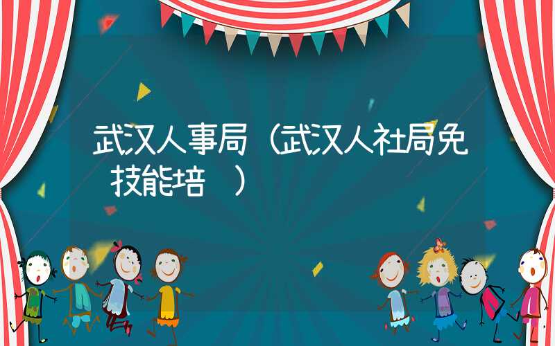 武汉人事局(武汉人社局免费技能培训)