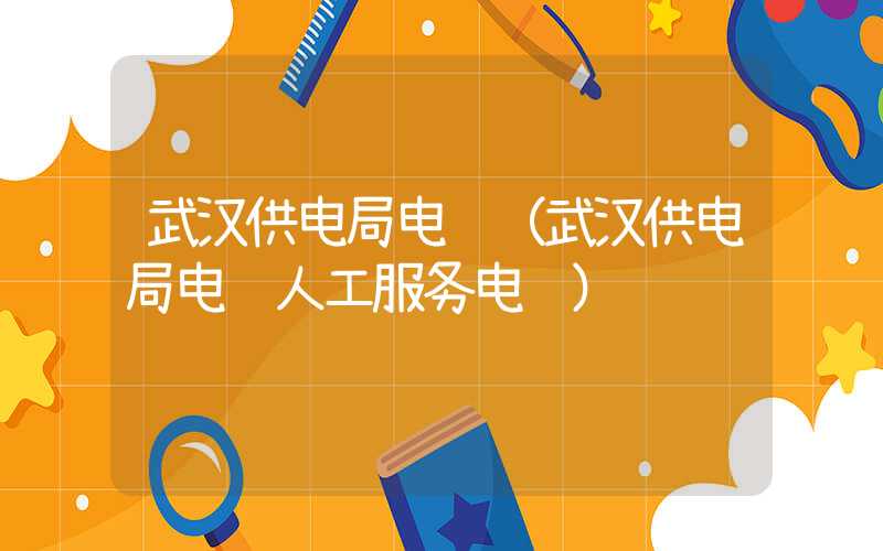 武汉供电局电话（武汉供电局电话人工服务电话）