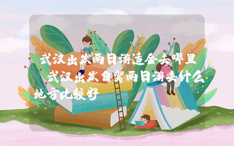 武汉出发两日游适合去哪里(武汉出发自驾两日游去什么地方比较好)
