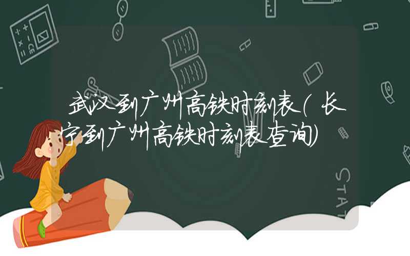 武汉到广州高铁时刻表（长宁到广州高铁时刻表查询）