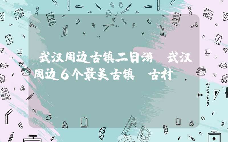 武汉周边古镇二日游（武汉周边6个最美古镇 古村）