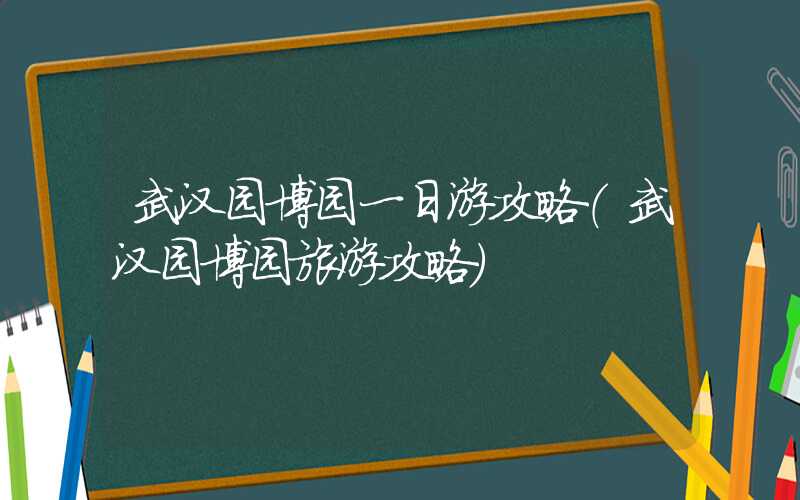 武汉园博园一日游攻略（武汉园博园旅游攻略）