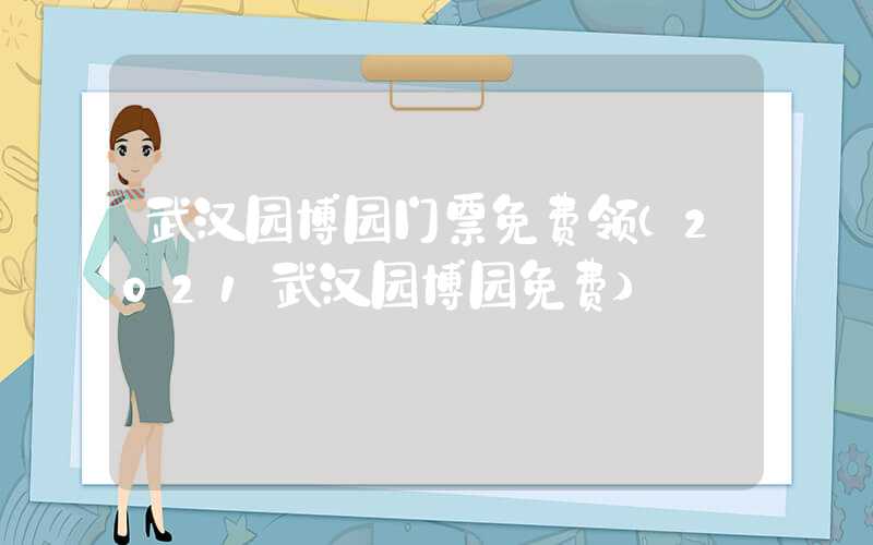 武汉园博园门票免费领（2021武汉园博园免费）