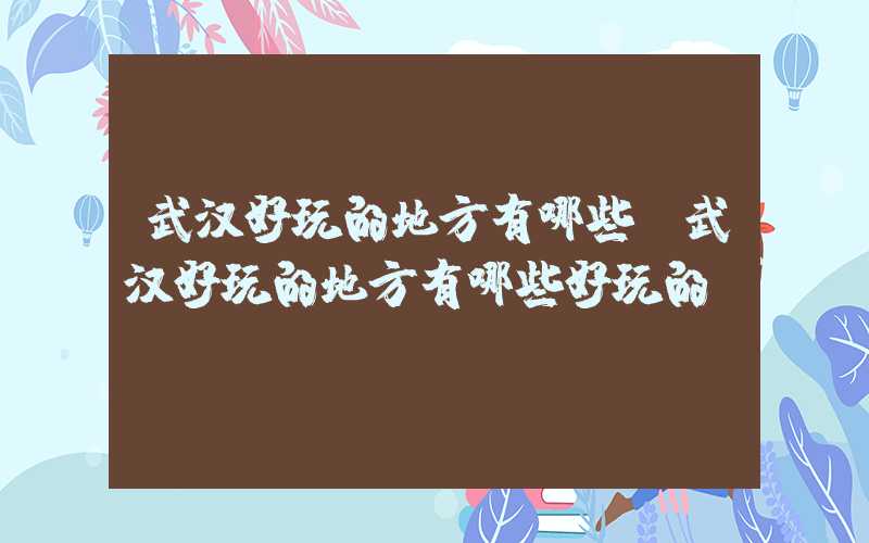 武汉好玩的地方有哪些（武汉好玩的地方有哪些好玩的）