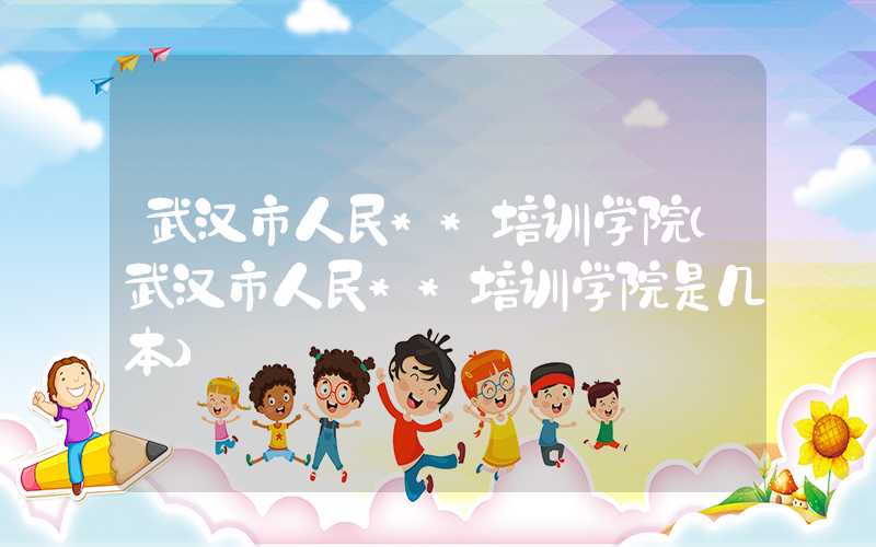 武汉市人民**培训学院（武汉市人民**培训学院是几本）