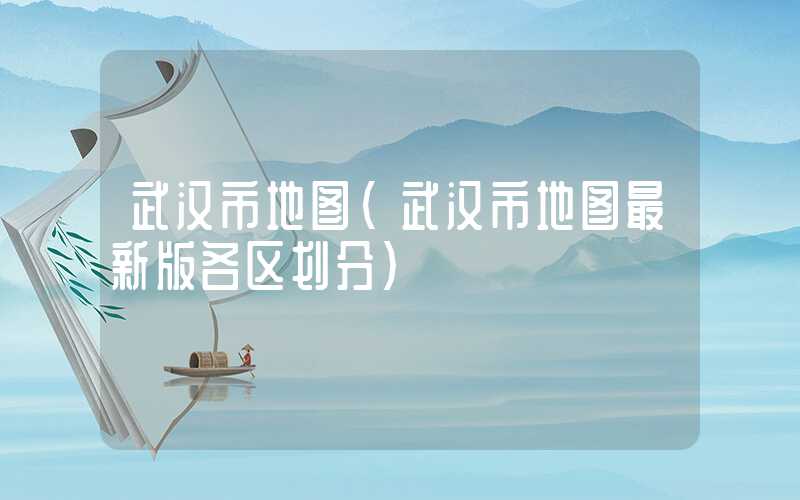 武汉市地图(武汉市地图最新版各区划分)
