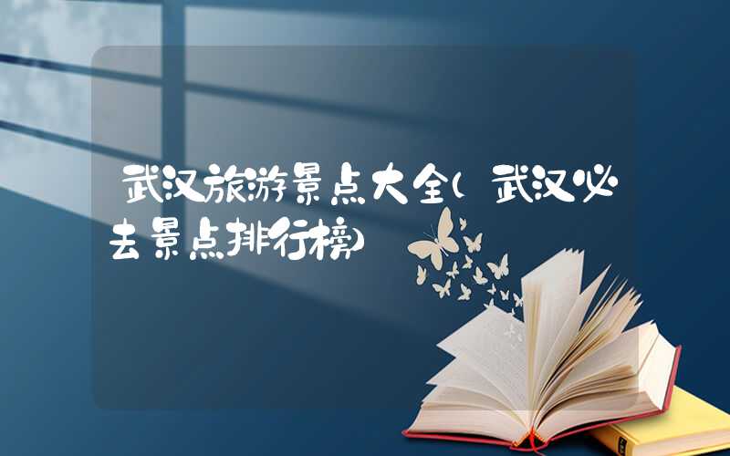 武汉旅游景点大全（武汉必去景点排行榜）