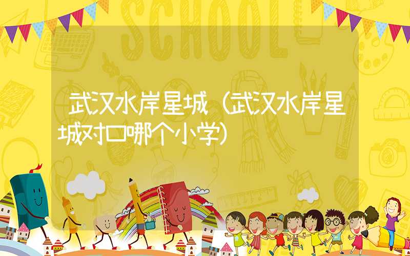 武汉水岸星城（武汉水岸星城对口哪个小学）