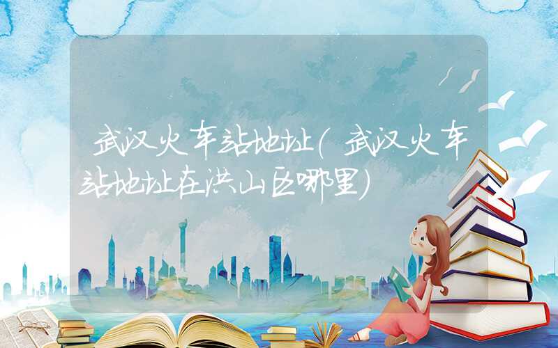 武汉火车站地址（武汉火车站地址在洪山区哪里）