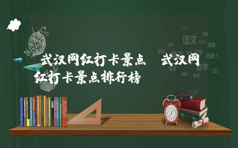武汉网红打卡景点（武汉网红打卡景点排行榜）
