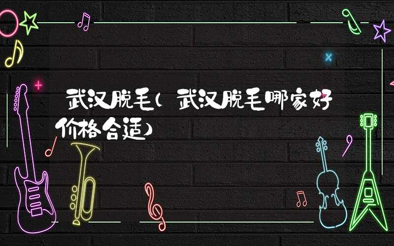 武汉脱毛（武汉脱毛哪家好价格合适）
