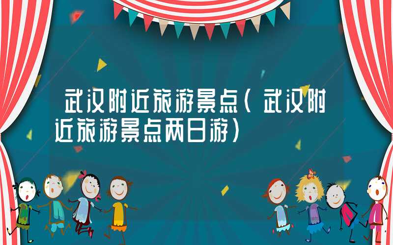 武汉附近旅游景点（武汉附近旅游景点两日游）