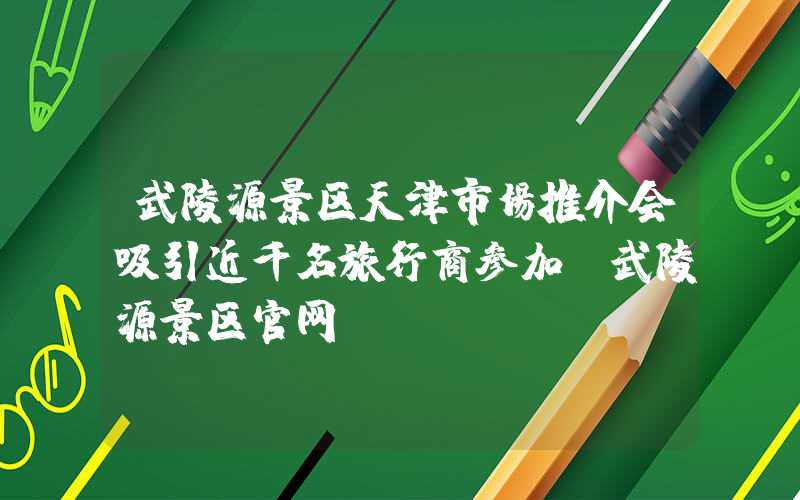 武陵源景区天津市场推介会吸引近千名旅行商参加（武陵源景区官网）