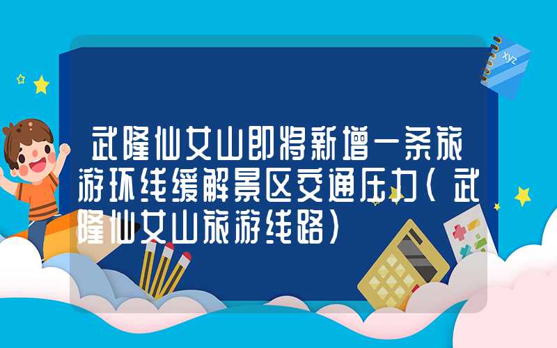 武隆仙女山即将新增一条旅游环线缓解景区交通压力（武隆仙女山旅游线路）