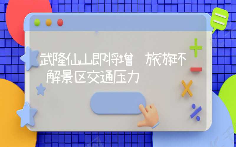 武隆仙山即将增设旅游环 缓解景区交通压力
