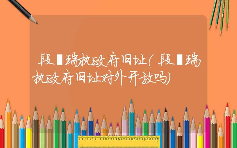 段祺瑞执政府旧址(段祺瑞执政府旧址对外开放吗)