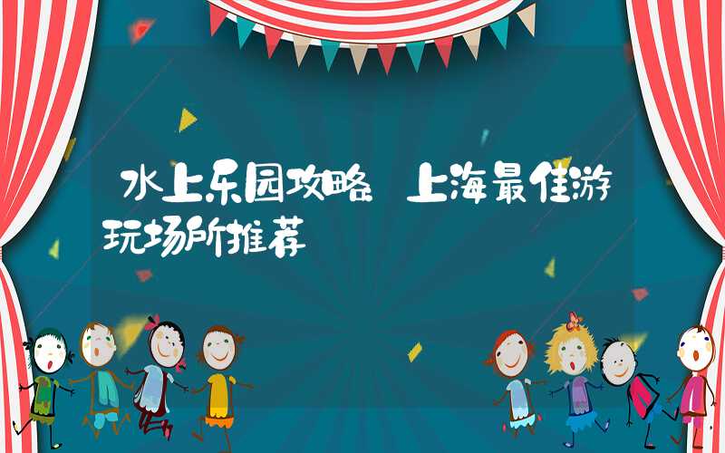 水上乐园攻略：上海最佳游玩场所推荐