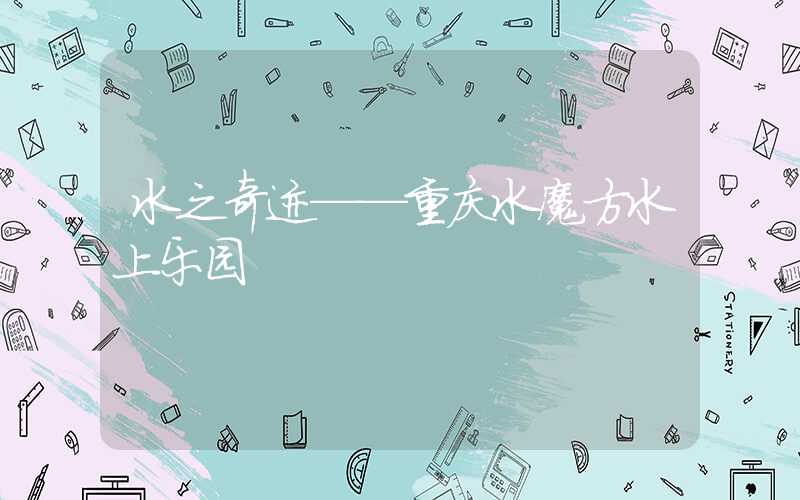 水之奇迹——重庆水魔方水上乐园