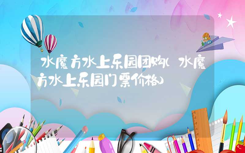 水魔方水上乐园团购（水魔方水上乐园门票价格）